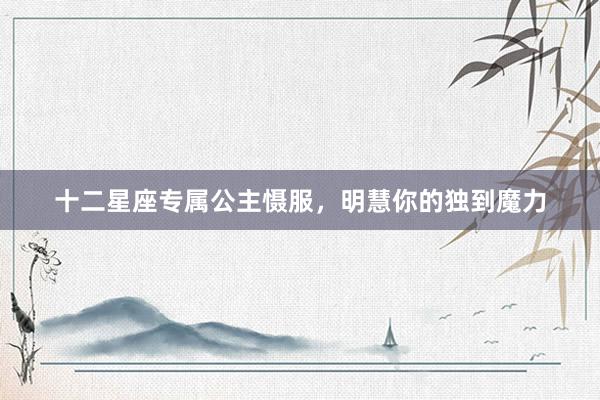 十二星座专属公主慑服，明慧你的独到魔力