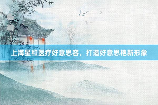 上海星和医疗好意思容，打造好意思艳新形象